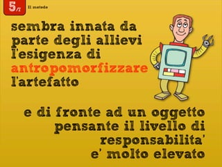 Il metodo
5/7
sembra innata da
parte degli allievi
l'esigenza di
antropomorfizzare
l'artefatto
e di fronte ad un oggetto
pensante il livello di
responsabilita’
e’ molto elevato
 