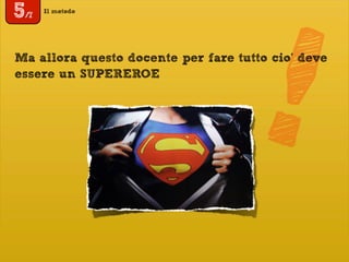 !
Il metodo
5/7
Ma allora questo docente per fare tutto cio’ deve
essere un SUPEREROE
 