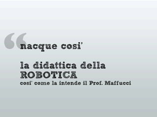 “nacque cosi’
la didattica della
ROBOTICA
cosi’ come la intende il Prof. Maffucci
 