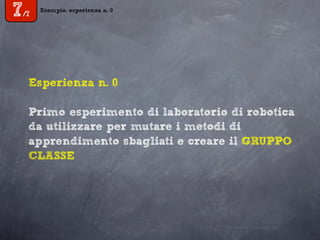 Esempio: esperienza n. 0
7/7
Esperienza n. 0
Primo esperimento di laboratorio di robotica
da utilizzare per mutare i metodi di
apprendimento sbagliati e creare il GRUPPO
CLASSE
 