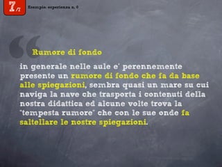 Esempio: esperienza n. 0
7/7
in generale nelle aule e’ perennemente
presente un rumore di fondo che fa da base
alle spiegazioni, sembra quasi un mare su cui
naviga la nave che trasporta i contenuti della
nostra didattica ed alcune volte trova la
“tempesta rumore” che con le sue onde fa
saltellare le nostre spiegazioni.
“Rumore di fondo
 