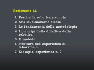 Parleremo di:
1. Perche’ la robotica a scuola
2. Analisi situazione classe
3. Le fondamenta della metodologia
4. I principi della didattica della
robotica
5. Il metodo
6. Struttura dell’esperienza di
laboratorio
7. Esempio: esperienza n. 0
 