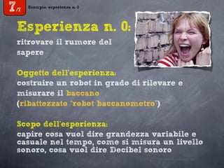 Esempio: esperienza n. 0
7/7
Esperienza n. 0:
ritrovare il rumore del
sapere
Oggetto dell’esperienza:
costruire un robot in grado di rilevare e
misurare il baccano
(ribattezzato “robot baccanometro”)
Scopo dell’esperienza:
capire cosa vuol dire grandezza variabile e
casuale nel tempo, come si misura un livello
sonoro, cosa vuol dire Decibel sonoro
 