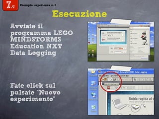 Esempio: esperienza n. 0
7/7
Esempio: esperienza n. 0
7/7
Esecuzione
Avviate il
programma LEGO
MINDSTORMS
Education NXT
Data Logging
Fate click sul
pulsate “Nuovo
esperimento”
 