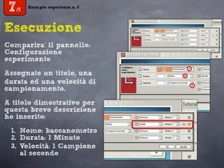 Esempio: esperienza n. 0
7/7
Esempio: esperienza n. 0
7/7
Esecuzione
Comparira’ il pannello:
Configurazione
esperimento
Assegnate un titolo, una
durata ed una velocità di
campionamento.
A titolo dimostrativo per
questa breve descrizione
ho inserito:
1. Nome: baccanometro
2. Durata: 1 Minuto
3. Velocità: 1 Campione
al secondo
 