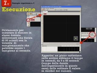 Esempio: esperienza n. 0
7/7
Esempio: esperienza n. 0
7/7
Esecuzione
Apparira’ un piano cartesiano:
sulle ascisse abbiamo il tempo
in secondi, da 0 a 60 secondi
(tempo della durata
dell’esperimento in questo
caso), sulle ordinate il valore
in decibel del rumore.
Ovviamente per
misurare il rumore in
classe dovrete
selezionare una durata
di 60 minuti con la
velocita’ di
campionamento che
potrebbe essere 1
campione al secondo.
 