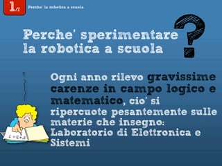 1/7
Perche’ la robotica a scuola
Perche’ sperimentare
la robotica a scuola
Ogni anno rilevo gravissime
carenze in campo logico e
matematico, cio’ si
ripercuote pesantemente sulle
materie che insegno:
Laboratorio di Elettronica e
Sistemi
?
 