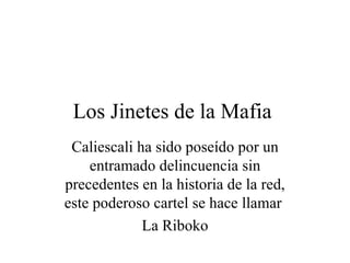 Los Jinetes de la Mafia  Caliescali ha sido poseído por un entramado delincuencia sin precedentes en la historia de la red, este poderoso cartel se hace llamar  La Riboko 