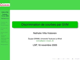 SVM & FDA 
Toulouse, 
16 nov. 2005 
Nathalie VILLA 
Analyse des 
données 
fonctionnelles 
Principe des 
SVM 
Noyaux pour 
FDA 
Approche par 
projection 
Approche par splines 
d’interpolation 
Approche par 
régression inverse 
Bibliographie 
Discrimination de courbes par SVM 
Nathalie Villa-Vialaneix 
Équipe GRIMM, Université Toulouse Le Mirail 
villa@univ-tlse2.fr 
LSP, 16 novembre 2005 
 