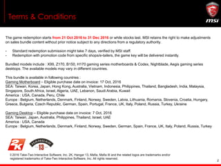 2
Terms & Conditions
The game redemption starts from 21 Oct 2016 to 31 Dec 2016 or while stocks last. MSI retains the right to make adjustments
on sales bundle content without prior notice subject to any directions from a regulatory authority.
- Standard redemption submission might take 7 days, verified by MSI staff.
- Redemption with promotion code from specific shops/e-tailers, the game key will be delivered instantly.
Bundled models include : X99, Z170, B150, H170 gaming series motherboards & Codex, Nightblade, Aegis gaming series
desktops. The available models may vary in different countries.
This bundle is available in following countries :
Gaming Motherboard – Eligible purchase date on invoice: 17 Oct, 2016
SEA: Taiwan, Korea, Japan, Hong Kong, Australia, Vietnam, Indonesia, Philippines, Thailand, Bangladesh, India, Malaysia,
Singapore, South Africa, Israel, Algeria, UAE, Lebanon, Saudi Arabia, Kuwait
America : USA, Canada, Peru, Chile
Europe : Belgium, Netherlands, Denmark, Finland, Norway, Sweden, Latvia, Lithuania, Romania, Slovenia, Croatia, Hungary,
Greece, Bulgaria, Czech Republic, German, Spain, Portugal, France, UK, Italy, Poland, Russia, Turkey, Ukraine
Gaming Desktop – Eligible purchase date on invoice: 7 Oct, 2016
SEA: Taiwan, Japan, Australia, Philippines, Thailand, Israel, UAE
America : USA, Canada
Europe : Belgium, Netherlands, Denmark, Finland, Norway, Sweden, German, Spain, France, UK, Italy, Poland, Russia, Turkey
© 2016 Take-Two Interactive Software, Inc. 2K, Hangar 13, Mafia, Mafia III and the related logos are trademarks and/or
registered trademarks of Take-Two Interactive Software, Inc. All rights reserved.
 