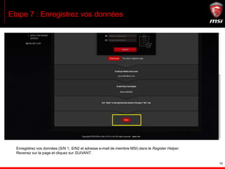 10
Etape 7 : Enregistrez vos données
Enregistrez vos données (S/N 1, S/N2 et adresse e-mail de membre MSI) dans le Register Helper.
Revenez sur la page et cliquez sur SUIVANT.
 