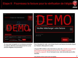 12
Etape 9 : Fournissez la facture pour la vérification de l’éligibilité
Veuillez télécharger votre facture
Si vous avez enregistré un ou plusieurs produits,
le système affichera automatiquement le ou les
produits éligibles à la promotion.
Pour récupérer le code, vous devez fournir une facture et ensuite cliquer
sur Redeem (Récupérer le code).
L'équipe MSI vérifiera votre demande au plus vite. Veuillez vous assurer
que la facture est bien lisible et que le nom du modèle du produit
enregistré y apparaît. Si ce n'est pas le cas, votre demande pourra être
retardée.
Les photos et les scans sont acceptés.
 