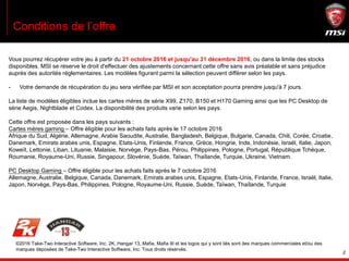 2
Conditions de l’offre
Vous pourrez récupérer votre jeu à partir du 21 octobre 2016 et jusqu'au 31 décembre 2016, ou dans la limite des stocks
disponibles. MSI se réserve le droit d'effectuer des ajustements concernant cette offre sans avis préalable et sans préjudice
auprès des autorités réglementaires. Les modèles figurant parmi la sélection peuvent différer selon les pays.
- Votre demande de récupération du jeu sera vérifiée par MSI et son acceptation pourra prendre jusqu'à 7 jours.
La liste de modèles éligibles inclue les cartes mères de série X99, Z170, B150 et H170 Gaming ainsi que les PC Desktop de
série Aegis, Nightblade et Codex. La disponibilité des produits varie selon les pays.
Cette offre est proposée dans les pays suivants :
Cartes mères gaming – Offre éligible pour les achats faits après le 17 octobre 2016
Afrique du Sud, Algérie, Allemagne, Arabie Saoudite, Australie, Bangladesh, Belgique, Bulgarie, Canada, Chili, Corée, Croatie,
Danemark, Emirats arabes unis, Espagne, Etats-Unis, Finlande, France, Grèce, Hongrie, Inde, Indonésie, Israël, Italie, Japon,
Koweït, Lettonie, Liban, Lituanie, Malaisie, Norvège, Pays-Bas, Pérou, Philippines, Pologne, Portugal, République Tchèque,
Roumanie, Royaume-Uni, Russie, Singapour, Slovénie, Suède, Taïwan, Thaïlande, Turquie, Ukraine, Vietnam.
PC Desktop Gaming – Offre éligible pour les achats faits après le 7 octobre 2016
Allemagne, Australie, Belgique, Canada, Danemark, Emirats arabes unis, Espagne, Etats-Unis, Finlande, France, Israël, Italie,
Japon, Norvège, Pays-Bas, Philippines, Pologne, Royaume-Uni, Russie, Suède, Taïwan, Thaïlande, Turquie
©2016 Take-Two Interactive Software, Inc. 2K, Hangar 13, Mafia, Mafia III et les logos qui y sont liés sont des marques commerciales et/ou des
marques déposées de Take-Two Interactive Software, Inc. Tous droits réservés.
 