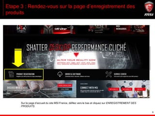 6
Etape 3 : Rendez-vous sur la page d’enregistrement des
produits
Sur la page d’accueil du site MSI France, défilez vers le bas et cliquez sur ENREGISTREMENT DES
PRODUITS.
 