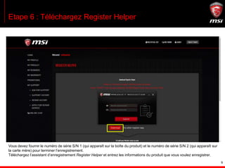 9
Etape 6 : Téléchargez Register Helper
Vous devez fournir le numéro de série S/N 1 (qui apparaît sur la boîte du produit) et le numéro de série S/N 2 (qui apparaît sur
la carte mère) pour terminer l’enregistrement.
Téléchargez l’assistant d’enregistrement Register Helper et entrez les informations du produit que vous voulez enregistrer.
 