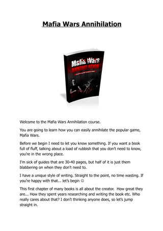 Mafia Wars Annihilation




Welcome to the Mafia Wars Annihilation course.

You are going to learn how you can easily annihilate the popular game,
Mafia Wars.

Before we begin I need to let you know something. If you want a book
full of fluff, talking about a load of rubbish that you don’t need to know,
you’re in the wrong place.

I’m sick of guides that are 30-40 pages, but half of it is just them
blabbering on when they don’t need to.

I have a unique style of writing. Straight to the point, no time wasting. If
you’re happy with that... let’s begin 

This first chapter of many books is all about the creator. How great they
are... How they spent years researching and writing the book etc. Who
really cares about that? I don’t thinking anyone does, so let’s jump
straight in.
 