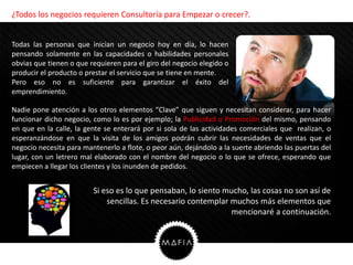 ¿Todos los negocios requieren Consultoría para Empezar o crecer?.


Todas las personas que inician un negocio hoy en día, lo hacen
pensando solamente en las capacidades o habilidades personales
obvias que tienen o que requieren para el giro del negocio elegido o
producir el producto o prestar el servicio que se tiene en mente.
Pero eso no es suficiente para garantizar el éxito del
emprendimiento.

Nadie pone atención a los otros elementos “Clave” que siguen y necesitan considerar, para hacer
funcionar dicho negocio, como lo es por ejemplo; la Publicidad o Promoción del mismo, pensando
en que en la calle, la gente se enterará por si sola de las actividades comerciales que realizan, o
esperanzándose en que la visita de los amigos podrán cubrir las necesidades de ventas que el
negocio necesita para mantenerlo a flote, o peor aún, dejándolo a la suerte abriendo las puertas del
lugar, con un letrero mal elaborado con el nombre del negocio o lo que se ofrece, esperando que
empiecen a llegar los clientes y los inunden de pedidos.


                         Si eso es lo que pensaban, lo siento mucho, las cosas no son así de
                             sencillas. Es necesario contemplar muchos más elementos que
                                                                mencionaré a continuación.
 