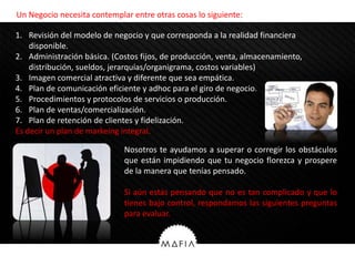 Un Negocio necesita contemplar entre otras cosas lo siguiente:

1. Revisión del modelo de negocio y que corresponda a la realidad financiera
    disponible.
2. Administración básica. (Costos fijos, de producción, venta, almacenamiento,
    distribución, sueldos, jerarquías/organigrama, costos variables)
3. Imagen comercial atractiva y diferente que sea empática.
4. Plan de comunicación eficiente y adhoc para el giro de negocio.
5. Procedimientos y protocolos de servicios o producción.
6. Plan de ventas/comercialización.
7. Plan de retención de clientes y fidelización.
Es decir un plan de markeing integral.

                             Nosotros te ayudamos a superar o corregir los obstáculos
                             que están impidiendo que tu negocio florezca y prospere
                             de la manera que tenías pensado.

                             Si aún estás pensando que no es tan complicado y que lo
                             tienes bajo control, respondamos las siguientes preguntas
                             para evaluar.
 