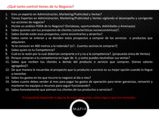 ¿Qué tanto control tienes de tu Negocio?
1.    Eres un experto en Administración, Marketing/Publicidad y Ventas?
2.    Tienes Expertos en Administración, Marketing/Publicidad y Ventas vigilando el desempeño y corrigendo
      tus acciones de negocio?
3.    Hiciste un análisis FODA de tu Negocio? (fortalezas, oportunidades, debilidades y Amenazas)
4.    Sabes quienes son tus prospectos de clientes (características socioeconómicas)?.
5.    Sabes Donde están esos prospectos, como encontrarlos y atraerlos?.
6.    Sabes como se enteran y se deciden estos prospectos a comprar de los servicios o productos que
      adquieren.
7.    Ya te conocen en 400 metros a la redonda? (si?.. Cuantos vecinos te compran?)
8.    Sabes quien es tu Competencia?
9.    Cuál es la razón por la cual deberían comprarte a ti y no a la competencia?. (propuesta única de Ventas)
10.   Porque compran a tu competencia en lugar de ti, y como puedes neutralizar sus ventas?
11.   Sabes que reciben tus clientes a demás del producto o servicio que compran. (tienes valores
      agregados)?.
12.   De que manera le recuerdas al prospecto que tu producto o servicio es su mejor opción cuando lo llegue
      a necesitar.
13.   Sabes los gastos en los que incurre tu negocio al día o mes?
14.   Sabes cuanto debes vender al mes para pagar los gastos de operación para tener ganancias, reinvertir y
      mantener los equipos o recursos para seguir funcionando?.
15.   Sabes honestamente que piensan tus clientes de tus productos o servicios?

             Si no pudiste responder a alguna de estas preguntas, estoy seguro que nos necesitas.
 