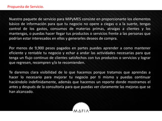 Propuesta de Servicio.


Nuestro paquete de servicio para MiPyMES consiste en proporcionarte los elementos
básico de información para que tu negocio no opere a ciegas o a la suerte, tengas
 Nosotros
control de los gastos, consumos de materias primas, atraigas a clientes y los
mantengas, o puedas hacer llegar tus productos o servicios frente a las personas que
podrían estar interesados en ellos y generarles deseos de compra.

Por menos de 9,900 pesos pagados en partes puedes aprender a como mantener
eficiente y rentable tu negocio y echar a andar las actividades necesarias para que
tenga un flujo continuo de clientes satisfechos con tus productos o servicios y lograr
que regresen, recompren y/o te recomienden.

Te daremos clara visibilidad de lo que hacemos porque tratamos que aprendas a
hacer lo necesario para mejorar tu negocio por ti mismo y puedas continuar
haciéndolo indefinidamente, además que hacemos un reporte donde mostramos el
antes y después de la consultoría para que puedas ver claramente las mejoras que se
han alcanzado.
 