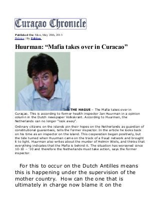 Published On: Mon, May 20th, 2013
Politics | By Edition
Huurman: “Mafia takes over in Curacao”
THE HAGUE – The Mafia takes over in
Curaçao. This is according to former health inspector Jan Huurman in a opinion
column in the Dutch newspaper Volkskrant. According to Huurman, the
Netherlands can no longer “look away”.
Ordinary citizens on the islands pin their hopes on the Netherlands as guardian of
constitutional guarantees, tells the former inspector. In the article he looks back
on his time as an inspector on the island. This cooperation began positively, but
the tide turned when Huurman came on the track of a fraud network and brought
it to light. Huurman also writes about the murder of Helmin Wiels, and thinks that
everything indicates that the Mafia is behind it. The situation has worsened since
10-10 – ’10 and therefore the Netherlands must take action, says the former
inspector.
For this to occur on the Dutch Antilles means
this is happening under the supervision of the
mother country. How can the one that is
ultimately in charge now blame it on the
Object1
 