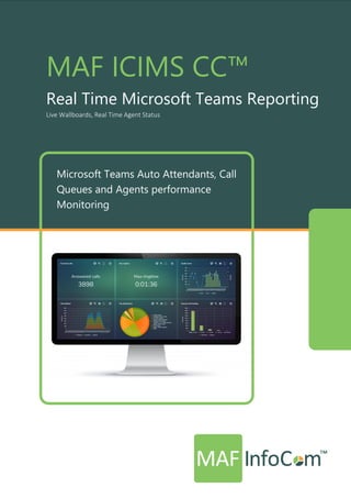 MAF ICIMS CC™
Real Time Microsoft Teams Reporting
Live Wallboards, Real Time Agent Status
MAF ICIMS CC™
Real Time Microsoft Teams Reporting
Live Wallboards, Real Time Agent Status
Microsoft Teams Auto Attendants, Call
Queues and Agents performance
Monitoring
 