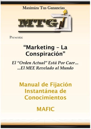 “Marketing – La
      Conspiración”
El “Orden Actual” Está Por Caer…
   ...El MEE Revelado al Mundo


   Manual de Fijación
    Instantánea de
    Conocimientos

           MAFIC
 