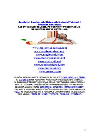Besplatni Seminarski, Diplomski, Maturski Tekstovi i
Pomoćna Literatura.
RADOVI IZ SVIH OBLASTI, POWERPOINT PREZENTACIJE I
DRUGI EDUKATIVNI MATERIJALI.
www.diplomski-radovi.com
www.seminarskirad.org
www.magistarski.com
www.maturskiradovi.net
www.maturski.net
www.seminarskirad.info
www.maturski.org
www.essaysx.com
NA NAŠIM SAJTOVIMA MOŽETE PRONAĆI SVE, BILO DA JE TO SEMINARSKI, DIPLOMSKI
ILI MATURSKI TEKST, POWERPOINT PREZENTACIJA I DRUGI EDUKATIVNI MATERIJAL.
ZA RAZLIKU OD OSTALIH MI VAM PRUŽAMO DA POGLEDATE SVAKI RAD, NJEGOV SADRŽAJ I
PRVE TRI STRANE TAKO DA MOŽETE TAČNO DA ODABERETE ONO ŠTO VAM U POTPUNOSTI
ODGOVARA. U BAZI SE NALAZE SEMINARSKI, DIPLOMSKI I MATURSKI TEKSTOVI
KOJE MOŽETE SKINUTI I UZ NJIHOVU POMOĆ NAPRAVITI JEDINSTVEN I UNIKATAN RAD. AKO
U BAZI NE NAĐETE RAD KOJI VAM JE POTREBAN, U SVAKOM MOMENTU MOŽETE NARUČITI
TEKST NA LINKU POMOĆ PRI IZRADI TEKSTOVA I POMOĆNE LITERATURE.
2
 