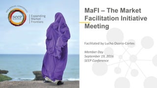 MaFI – The Market
Facilitation Initiative
Meeting
Facilitated by Lucho Osorio-Cortes
Member Day
September 19, 2016
SEEP Conference
 