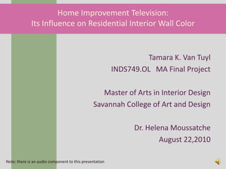 Home Improvement Television:
             Its Influence on Residential Interior Wall Color


                                                                  Tamara K. Van Tuyl
                                                         INDS749.OL MA Final Project

                                                  Master of Arts in Interior Design
                                               Savannah College of Art and Design

                                                               Dr. Helena Moussatche
                                                                       August 22,2010

Note: there is an audio component to this presentation
 