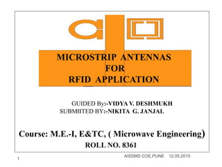GUIDED By:-VIDYA V. DESHMUKH
SUBMIITED BY:-NIKITA G. JANJAL
Course: M.E.-I, E&TC, ( Microwave Engineering)
12.05.2015AISSMS COE,PUNE
1
MICROSTRIP ANTENNAS
FOR
RFID APPLICATION
ROLL NO. 8361
 