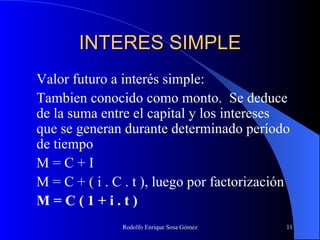 INTERES SIMPLE Valor futuro a interés simple: Tambien conocido como monto.  Se deduce de la suma entre el capital y los intereses que se generan durante determinado período de tiempo M = C + I M = C + ( i . C . t ), luego por factorización M = C ( 1 + i . t ) 