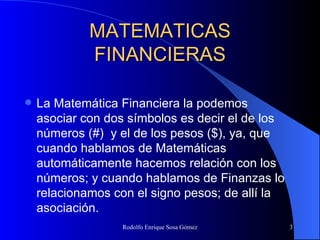MATEMATICAS FINANCIERAS La Matemática Financiera  la podemos asociar con dos símbolos es decir el de los números (#)  y el de los pesos ($), ya, que cuando hablamos de Matemáticas automáticamente hacemos relación con los números; y cuando hablamos de Finanzas lo relacionamos con el signo pesos; de allí la asociación.   