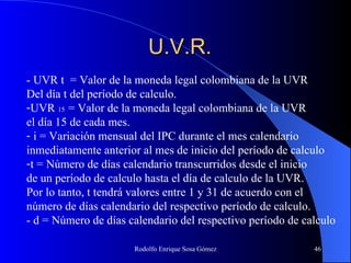 U.V.R. - UVR t  = Valor de la moneda legal colombiana de la UVR Del día t del período de calculo. UVR  15  = Valor de la moneda legal colombiana de la UVR el día 15 de cada mes. i = Variación mensual del IPC durante el mes calendario  inmediatamente anterior al mes de inicio del período de calculo t = Número de días calendario transcurridos desde el inicio  de un período de calculo hasta el día de calculo de la UVR. Por lo tanto, t tendrá valores entre 1 y 31 de acuerdo con el  número de días calendario del respectivo período de calculo. - d = Número de días calendario del respectivo período de calculo 