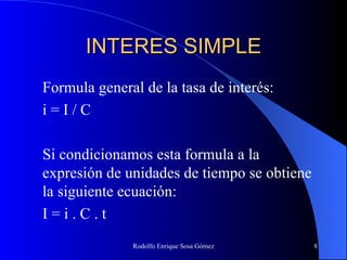 INTERES SIMPLE Formula general de la tasa de interés: i = I / C Si condicionamos esta formula a la expresión de unidades de tiempo se obtiene la siguiente ecuación: I = i . C . t 