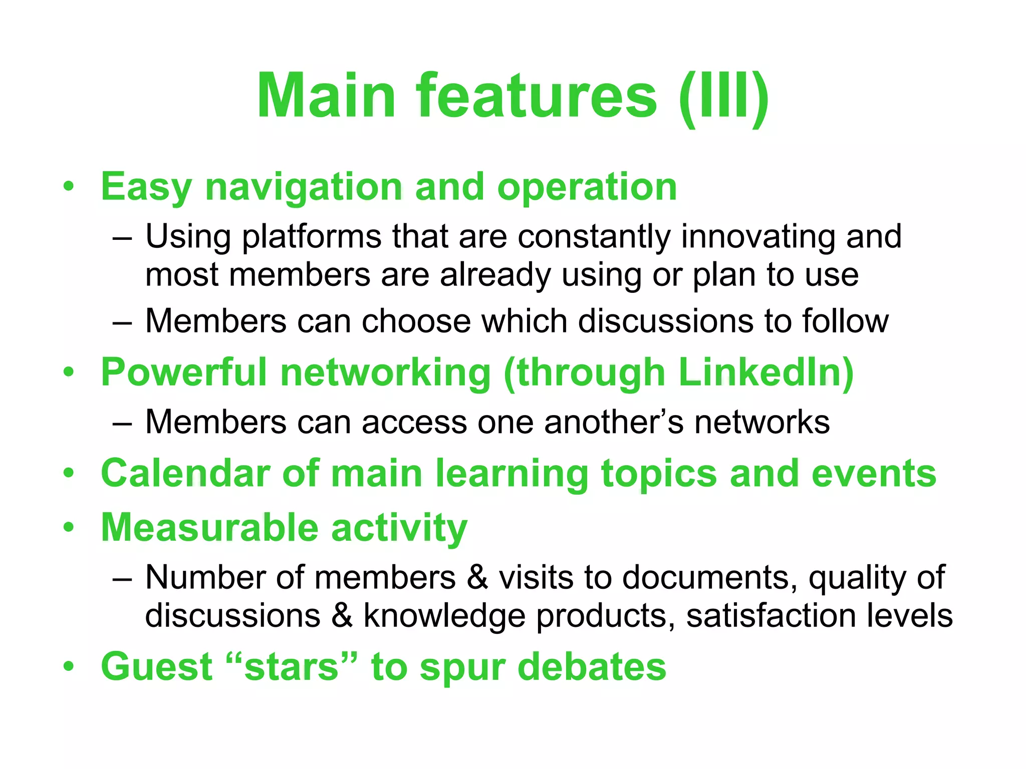 Main features (III) Easy navigation and operation Using platforms that are constantly innovating and most members are already using or plan to use Members can choose which discussions to follow Powerful networking (through LinkedIn) Members can access one another’s networks Calendar of main learning topics and events Measurable activity Number of members & visits to documents, quality of discussions & knowledge products, satisfaction levels Guest “stars” to spur debates 
