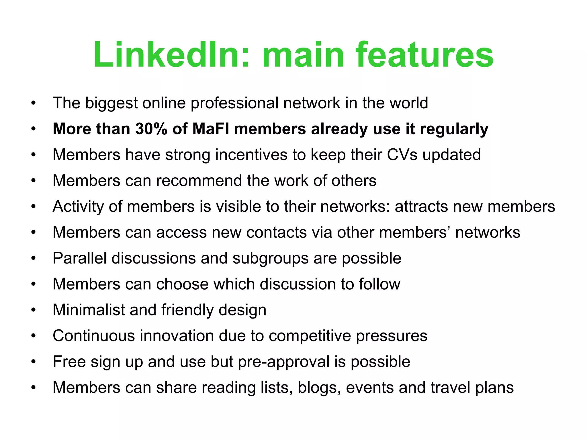 LinkedIn: main features The biggest online professional network in the world More than 30% of MaFI members already use it regularly Members have strong incentives to keep their CVs updated Members can recommend the work of others Activity of members is visible to their networks: attracts new members Members can access new contacts via other members’ networks  Parallel discussions and subgroups are possible Members can choose which discussion to follow Minimalist and friendly design Continuous innovation due to competitive pressures Free sign up and use but pre-approval is possible Members can share reading lists, blogs, events and travel plans 