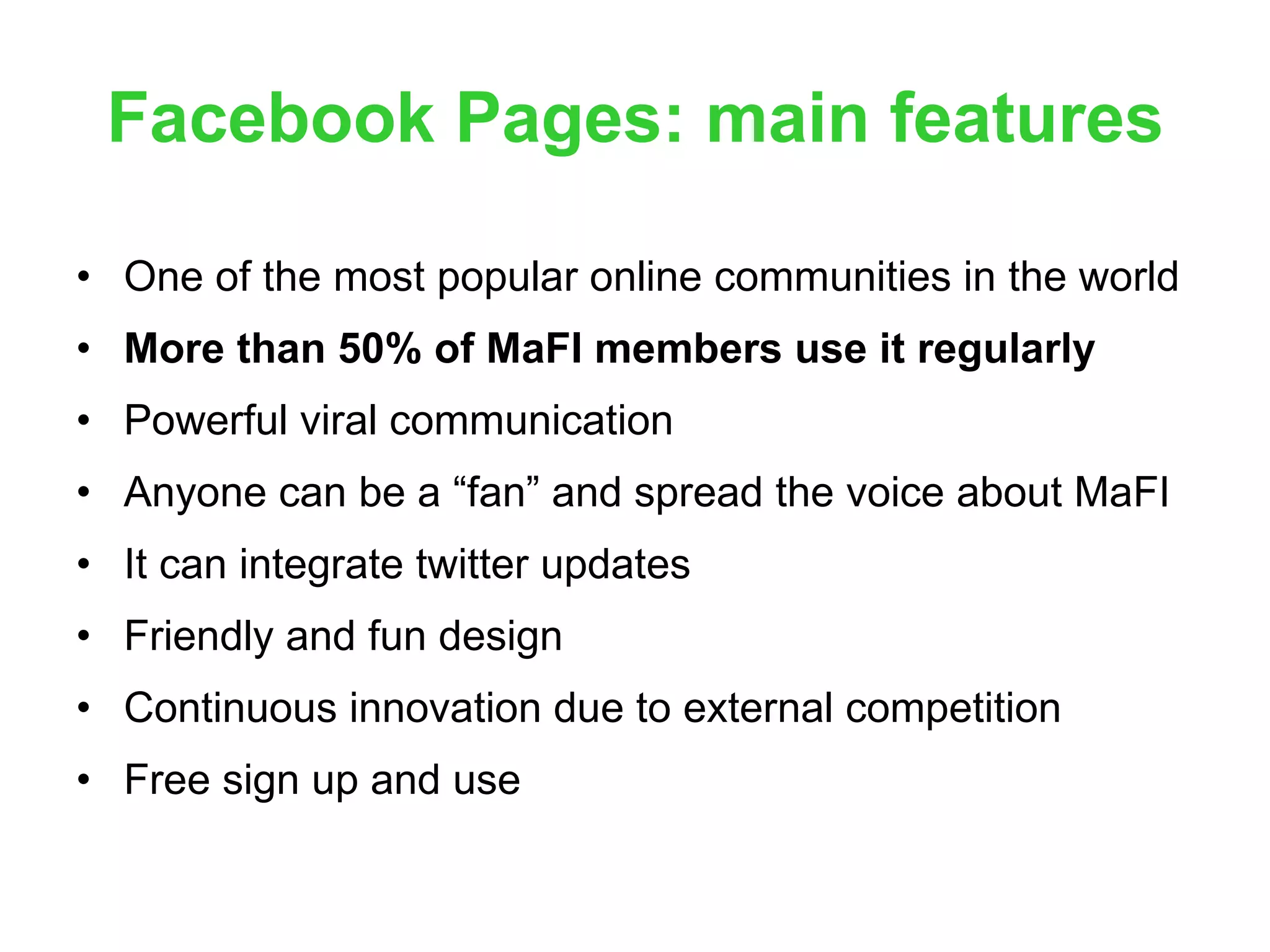 Facebook Pages: main features One of the most popular online communities in the world More than 50% of MaFI members use it regularly Powerful viral communication Anyone can be a “fan” and spread the voice about MaFI It can integrate twitter updates Friendly and fun design Continuous innovation due to external competition Free sign up and use 