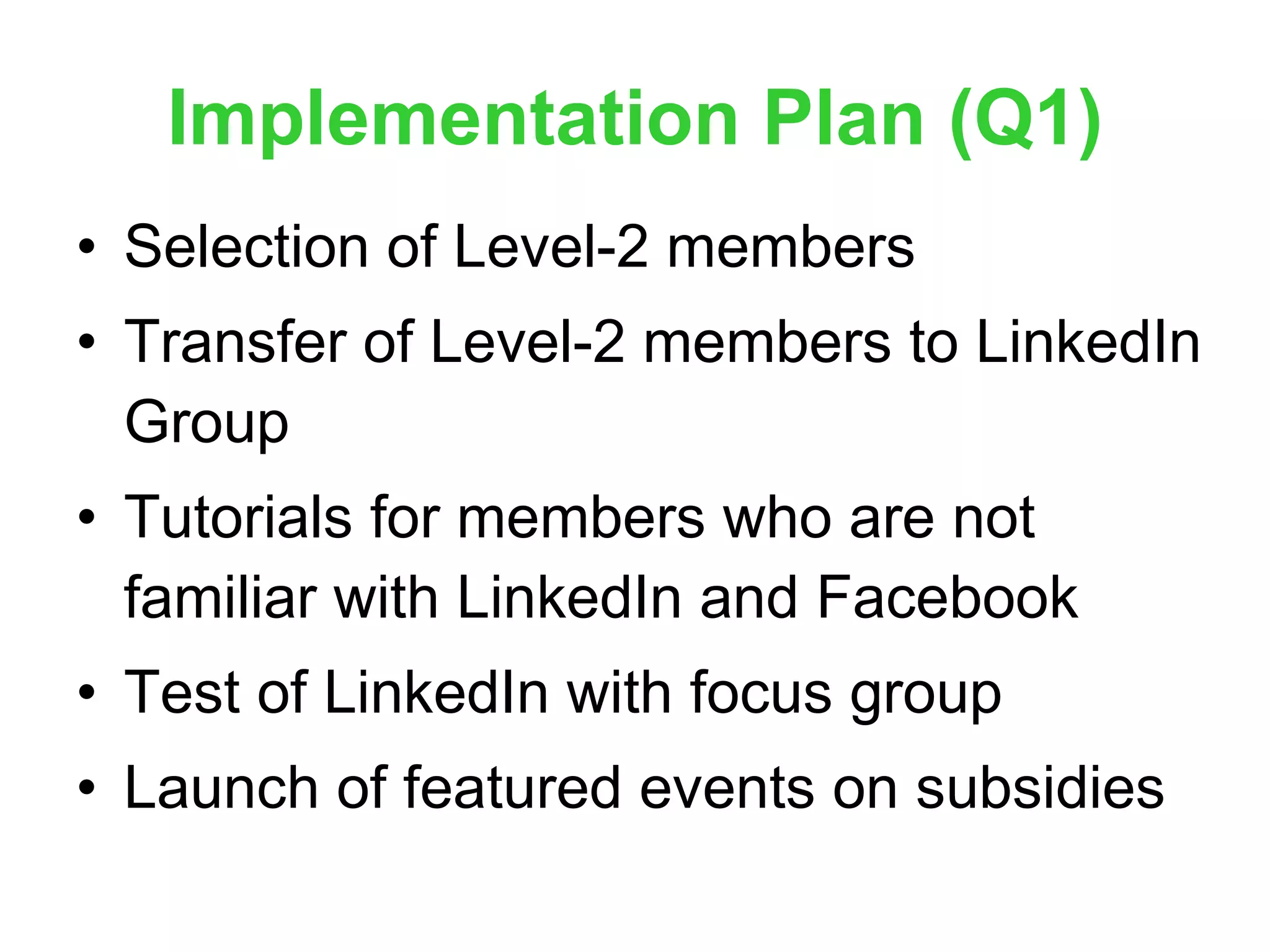 Implementation Plan (Q1) Selection of Level-2 members Transfer of Level-2 members to LinkedIn Group Tutorials for members who are not familiar with LinkedIn and Facebook  Test of LinkedIn with focus group Launch of featured events on subsidies 