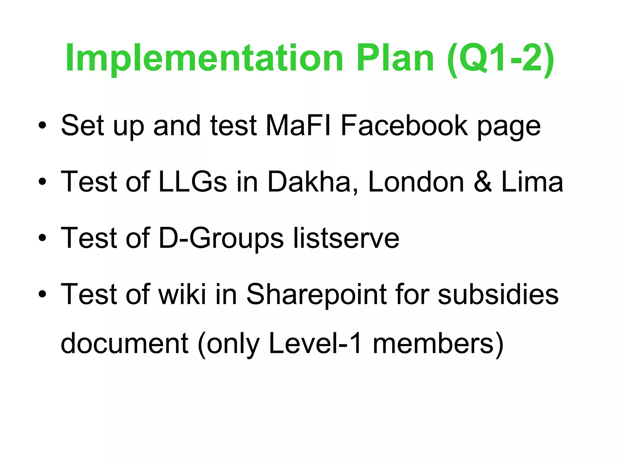 Implementation Plan (Q1-2) Set up and test MaFI Facebook page Test of LLGs in Dakha, London & Lima Test of D-Groups listserve Test of wiki in Sharepoint for subsidies document (only Level-1 members) 