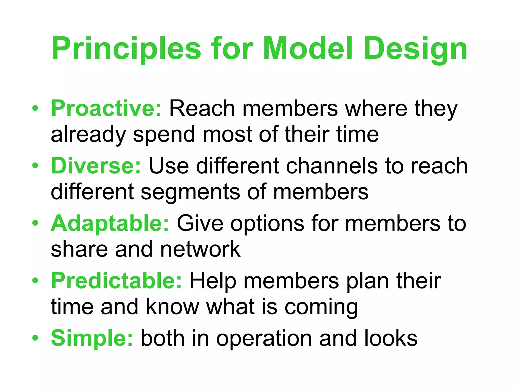 Principles for Model Design Proactive:  Reach members where they already spend most of their time Diverse:  Use different channels to reach different segments of members Adaptable:  Give options for members to share and network Predictable:  Help members plan their time and know what is coming Simple:  both in operation and looks 