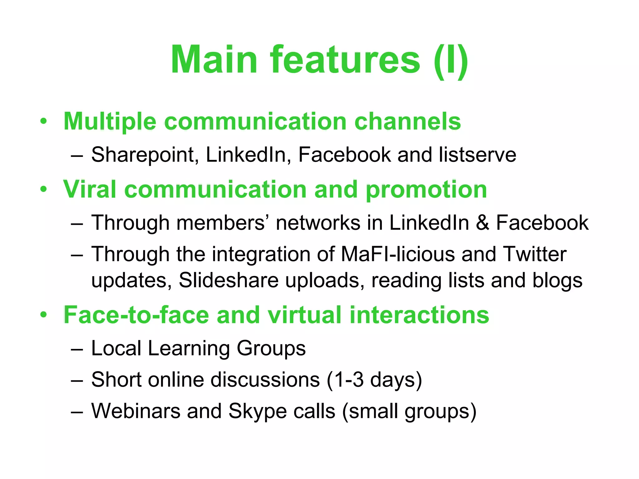 Main features (I) Multiple communication channels Sharepoint, LinkedIn, Facebook and listserve Viral communication and promotion Through members’ networks in LinkedIn & Facebook Through the integration of MaFI-licious and Twitter updates, Slideshare uploads, reading lists and blogs Face-to-face and virtual interactions Local Learning Groups Short online discussions (1-3 days) Webinars and Skype calls (small groups) 