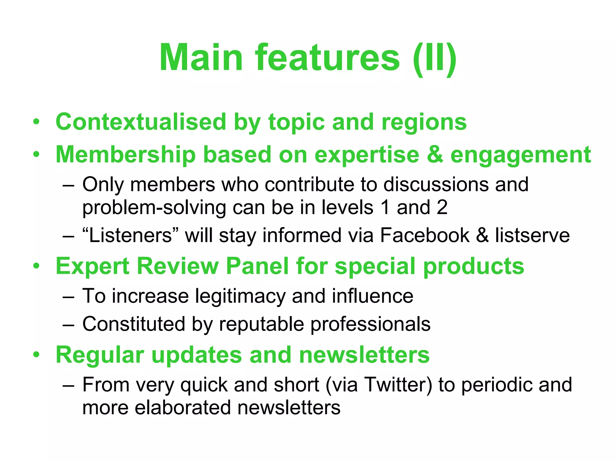 Main features (II) Contextualised by topic and regions Membership based on expertise & engagement Only members who contribute to discussions and problem-solving can be in levels 1 and 2 “ Listeners” will stay informed via Facebook & listserve Expert Review Panel for special products To increase legitimacy and influence Constituted by reputable professionals Regular updates and newsletters From very quick and short (via Twitter) to periodic and more elaborated newsletters 