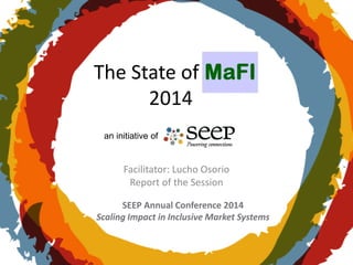 SEEP Annual Conference 2014
Scaling Impact in Inclusive Market Systems
The State of MaFI
2014
Facilitator: Lucho Osorio
Report of the Session
an initiative of
 