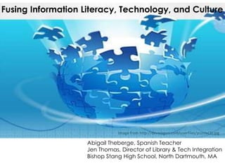 Fusing Information Literacy, Technology, and Culture




                               Image from http://devwagon.com/userfiles/puzzle(3).jpg

                    Abigail Theberge, Spanish Teacher
                    Jen Thomas, Director of Library & Tech Integration
                    Bishop Stang High School, North Dartmouth, MA
 