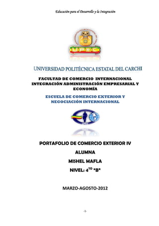 Educación para el Desarrollo y la Integración




   FACULTAD DE COMERCIO INTERNACIONAL
INTEGRACIÓN ADMINISTRACIÓN EMPRESARIAL Y
                ECONOMÍA

     ESCUELA DE COMERCIO EXTERIOR Y
       NEGOCIACIÓN INTERNACIONAL




  PORTAFOLIO DE COMERCIO EXTERIOR IV
                      ALUMNA
                 MISHEL MAFLA
                  NIVEL: 4TO “B”


             MARZO-AGOSTO-2012



                             -1-
 