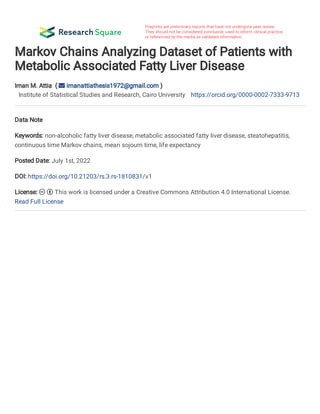 Markov Chains Analyzing Dataset of Patients with
Metabolic Associated Fatty Liver Disease
Iman M. Attia  (  imanattiathesis1972@gmail.com )
Institute of Statistical Studies and Research, Cairo University https://orcid.org/0000-0002-7333-9713
Data Note
Keywords: non-alcoholic fatty liver disease, metabolic associated fatty liver disease, steatohepatitis,
continuous time Markov chains, mean sojourn time, life expectancy
Posted Date: July 1st, 2022
DOI: https://doi.org/10.21203/rs.3.rs-1810831/v1
License:   This work is licensed under a Creative Commons Attribution 4.0 International License.  
Read Full License
 
