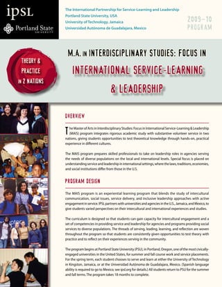 ipSL            The International Partnership for Service-Learning and Leadership
                Portland State University, USA
                                                                                                         2009–10
                University of Technology, Jamaica
                                                                                                         PROGRAM
                Universidad Autónoma de Guadalajara, Mexico




                  M.A. in Interdisciplinary studies: focus in
   Theory &
                     international service-learning
   practice
 in 2 nations
                                                 & leadership

                Overview

                T he Master of Arts in Interdisciplinary Studies: Focus in International Service-Learning & Leadership
                  (MAIS) program integrates rigorous academic study with substantive volunteer service in two
                nations, giving students opportunities to test theoretical knowledge through hands-on, practical
                experience in different cultures.

                The MAIS program prepares skilled professionals to take on leadership roles in agencies serving
                the needs of diverse populations on the local and international levels. Special focus is placed on
                understanding service and leadership in international settings, where the laws, traditions, economies,
                and social institutions differ from those in the U.S.


                Program Design
                The MAIS program is an experiential learning program that blends the study of intercultural
                communication, social issues, service delivery, and inclusive leadership approaches with active
                engagement in service. IPSL partners with universities and agencies in the U.S., Jamaica, and Mexico, to
                give students varied perspectives on their intercultural and international experiences and studies.

                The curriculum is designed so that students can gain capacity for intercultural engagement and a
                set of competencies in providing service and leadership for agencies and programs providing social
                services to diverse populations. The threads of serving, leading, learning, and reflection are woven
                throughout the program so that students are consistently given opportunities to test theory with
                practice and to reflect on their experiences serving in the community.

                The program begins at Portland State University (PSU), in Portland, Oregon, one of the most civically-
                engaged universities in the United States, for summer and fall course work and service placements.
                For the spring term, each student chooses to serve and learn at either the University of Technology
                in Kingston, Jamaica, or at the Universidad Autónoma de Guadalajara, Mexico. (Spanish language
                ability is required to go to Mexico; see ipsl.org for details.) All students return to PSU for the summer
                and fall terms. The program takes 18 months to complete.
 
