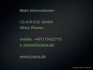 Mehr Informationen


I.C.A.R.O.S. GmbH
Viktor Riemer


mobile +491715422715
v_riemer@icaros.de


www.icaros.de

                       Copyright I.C.A.R.O.S. GmbH 2011
 