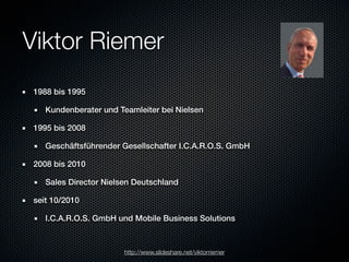 Viktor Riemer
 1988 bis 1995

    Kundenberater und Teamleiter bei Nielsen

 1995 bis 2008

    Geschäftsführender Gesellschafter I.C.A.R.O.S. GmbH

 2008 bis 2010

    Sales Director Nielsen Deutschland

 seit 10/2010

    I.C.A.R.O.S. GmbH und Mobile Business Solutions



                        http://www.slideshare.net/viktorriemer
 